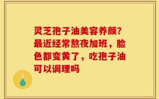 灵芝孢子油美容养颜？最近经常熬夜加班，脸色都变黄了，吃孢子油可以调理吗