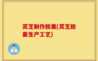 灵芝制作胶囊(灵芝胶囊生产工艺)
