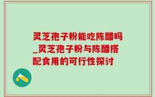 灵芝孢子粉能吃陈醋吗_灵芝孢子粉与陈醋搭配食用的可行性探讨