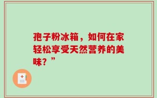 孢子粉冰箱，如何在家轻松享受天然营养的美味？”