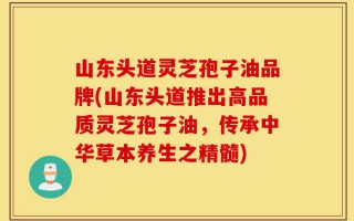 山东头道灵芝孢子油品牌(山东头道推出高品质灵芝孢子油，传承中华草本养生之精髓)