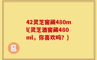 42灵芝窖藏480ml(灵芝酒窖藏480ml，你喜欢吗？)