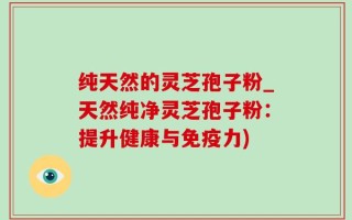纯天然的灵芝孢子粉_天然纯净灵芝孢子粉：提升健康与免疫力)