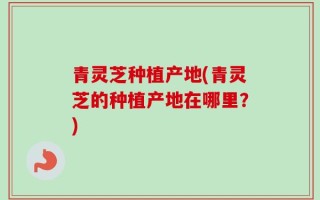 青灵芝种植产地(青灵芝的种植产地在哪里？)