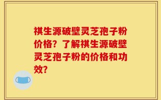 祺生源破壁灵芝孢子粉价格？了解祺生源破壁灵芝孢子粉的价格和功效？