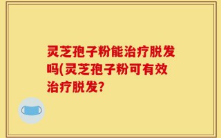 灵芝孢子粉能治疗脱发吗(灵芝孢子粉可有效治疗脱发？