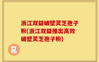 浙江双益破壁灵芝孢子粉(浙江双益推出高效破壁灵芝孢子粉)