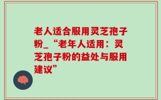 老人适合服用灵芝孢子粉_“老年人适用：灵芝孢子粉的益处与服用建议”