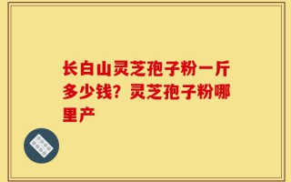 长白山灵芝孢子粉一斤多少钱？灵芝孢子粉哪里产