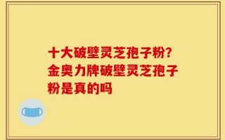 十大破壁灵芝孢子粉？金奥力牌破壁灵芝孢子粉是真的吗