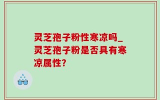 灵芝孢子粉性寒凉吗_灵芝孢子粉是否具有寒凉属性？