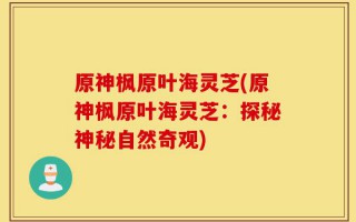 原神枫原叶海灵芝(原神枫原叶海灵芝：探秘神秘自然奇观)