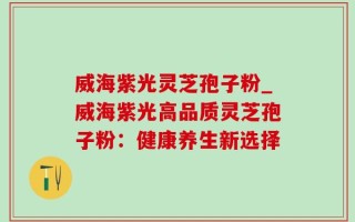 威海紫光灵芝孢子粉_威海紫光高品质灵芝孢子粉：健康养生新选择