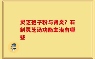 灵芝孢子粉与肾炎？石斛灵芝汤功能主治有哪些
