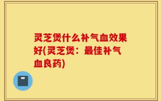 灵芝煲什么补气血效果好(灵芝煲：最佳补气血良药)