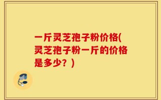 一斤灵芝孢子粉价格(灵芝孢子粉一斤的价格是多少？)