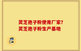 灵芝孢子粉使用厂家？灵芝孢子粉生产基地
