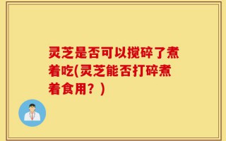 灵芝是否可以搅碎了煮着吃(灵芝能否打碎煮着食用？)