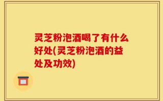 灵芝粉泡酒喝了有什么好处(灵芝粉泡酒的益处及功效)