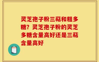 灵芝孢子粉三萜和粗多糖？灵芝孢子粉的灵芝多糖含量高好还是三萜含量高好