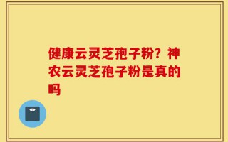 健康云灵芝孢子粉？神农云灵芝孢子粉是真的吗
