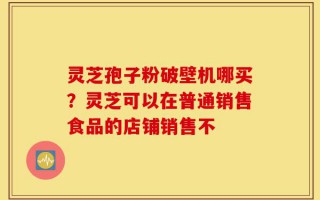 灵芝孢子粉破壁机哪买？灵芝可以在普通销售食品的店铺销售不
