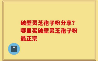 破壁灵芝孢子粉分享？哪里买破壁灵芝孢子粉最正宗
