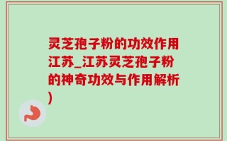 灵芝孢子粉的功效作用江苏_江苏灵芝孢子粉的神奇功效与作用解析)
