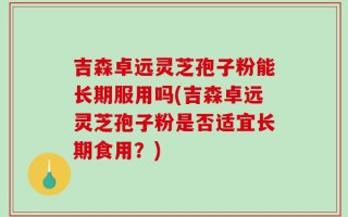 吉森卓远灵芝孢子粉能长期服用吗(吉森卓远灵芝孢子粉是否适宜长期食用？)