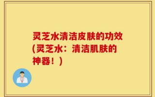 灵芝水清洁皮肤的功效(灵芝水：清洁肌肤的神器！)