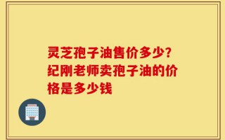 灵芝孢子油售价多少？纪刚老师卖孢子油的价格是多少钱