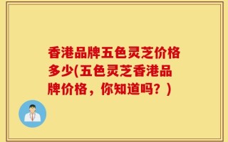 香港品牌五色灵芝价格多少(五色灵芝香港品牌价格，你知道吗？)