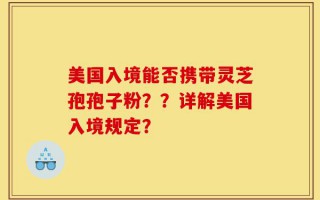美国入境能否携带灵芝孢孢子粉？？详解美国入境规定？
