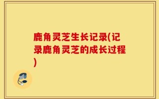 鹿角灵芝生长记录(记录鹿角灵芝的成长过程)