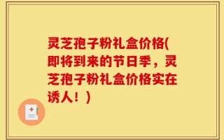 灵芝孢子粉礼盒价格(即将到来的节日季，灵芝孢子粉礼盒价格实在诱人！)