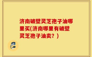 济南破壁灵芝孢子油哪里买(济南哪里有破壁灵芝孢子油卖？)