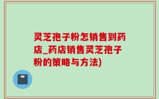 灵芝孢子粉怎销售到药店_药店销售灵芝孢子粉的策略与方法)