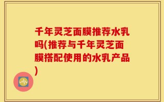 千年灵芝面膜推荐水乳吗(推荐与千年灵芝面膜搭配使用的水乳产品)