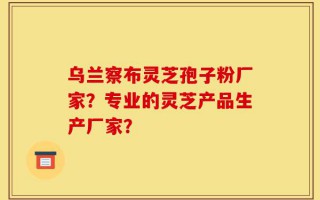 乌兰察布灵芝孢子粉厂家？专业的灵芝产品生产厂家？
