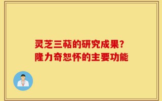 灵芝三萜的研究成果？隆力奇恕怀的主要功能