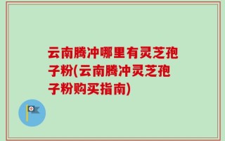 云南腾冲哪里有灵芝孢子粉(云南腾冲灵芝孢子粉购买指南)