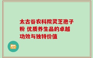 太古谷农科院灵芝孢子粉 优质养生品的卓越功效与独特价值