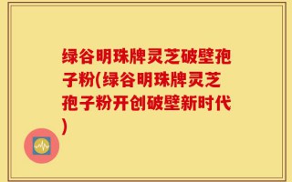 绿谷明珠牌灵芝破壁孢子粉(绿谷明珠牌灵芝孢子粉开创破壁新时代)