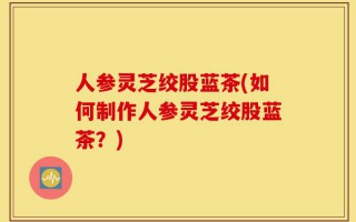 人参灵芝绞股蓝茶(如何制作人参灵芝绞股蓝茶？)