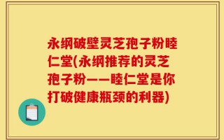 永纲破壁灵芝孢子粉睦仁堂(永纲推荐的灵芝孢子粉——睦仁堂是你打破健康瓶颈的利器)