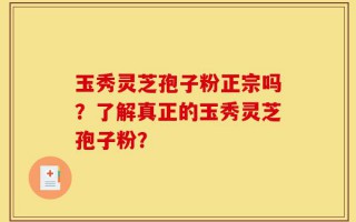 玉秀灵芝孢子粉正宗吗？了解真正的玉秀灵芝孢子粉？