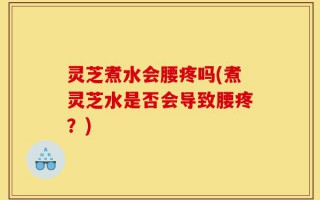 灵芝煮水会腰疼吗(煮灵芝水是否会导致腰疼？)