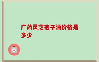 广药灵芝孢子油价格是多少