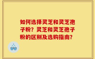 如何选择灵芝和灵芝孢子粉？灵芝和灵芝孢子粉的区别及选购指南？