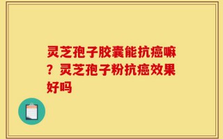 灵芝孢子胶囊能抗癌嘛？灵芝孢子粉抗癌效果好吗
